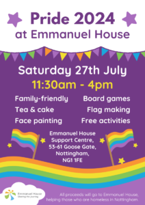 Pride 2024 at Emmanuel House poster, text reads: Saturday 27th July, 11:30am - 4pm. Emmanuel house, 53-61 Goose Gate, Nottingham, NG11FE. All proceeds will go to Emmanuel House, helping those who are homeless in Nottingham.